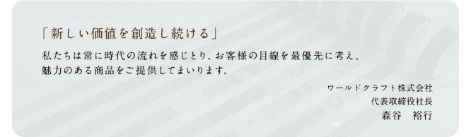 「新しい価値を創造し続ける」私たちは常に時代の流れを感じとり、お客様の目線を最優先に考え、魅力ある商品をご提供してまいります。ワールドクラフト株式会社 代表取締役社長 森谷 裕行